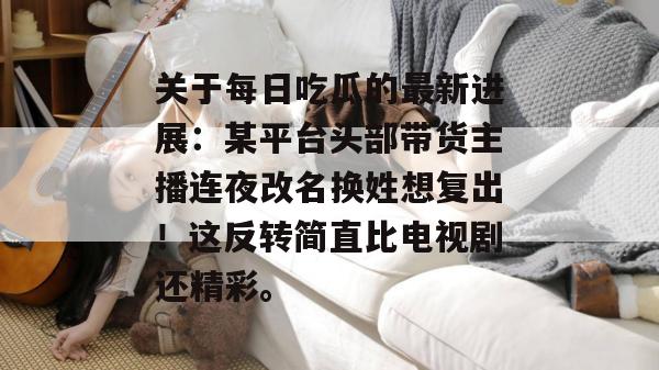 关于每日吃瓜的最新进展：某平台头部带货主播连夜改名换姓想复出！这反转简直比电视剧还精彩。