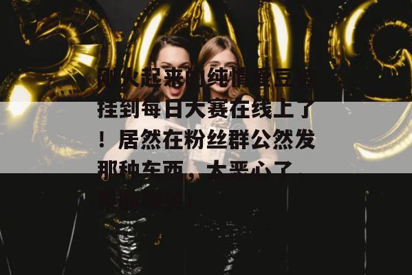 刚火起来的纯情爱豆被挂到每日大赛在线上了！居然在粉丝群公然发那种东西，太恶心了，果断取关！