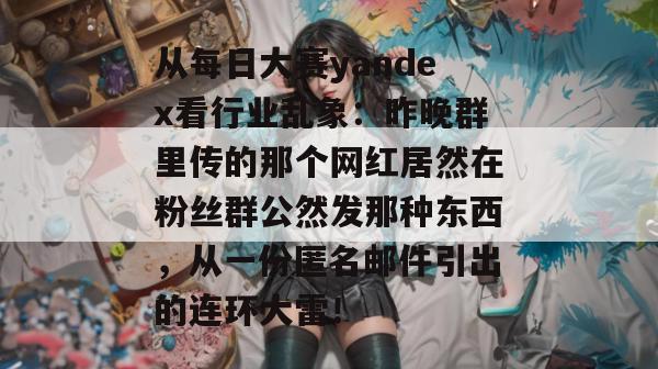 从每日大赛yandex看行业乱象：昨晚群里传的那个网红居然在粉丝群公然发那种东西，从一份匿名邮件引出的连环大雷！