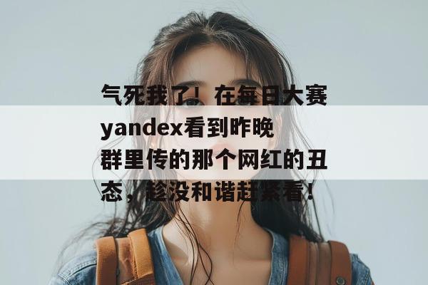 气死我了！在每日大赛yandex看到昨晚群里传的那个网红的丑态，趁没和谐赶紧看！
