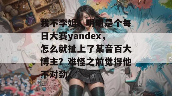 我不李姐！明明是个每日大赛yandex，怎么就扯上了某音百大博主？难怪之前觉得他不对劲。