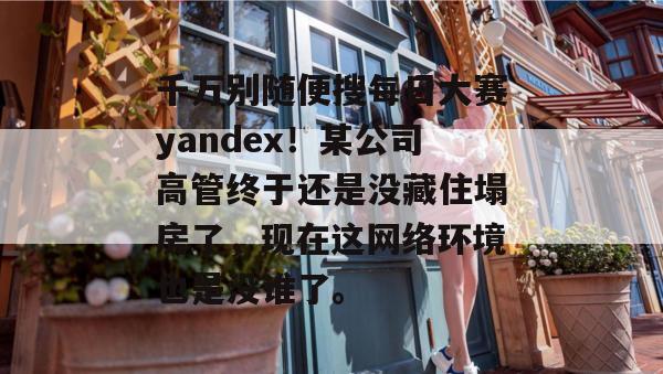 千万别随便搜每日大赛yandex!某公司高管终于还是没藏住塌房了,现在这网络环境也是没谁了。 千万别随便搜每日大赛yandex!某公司高管终于还是没藏住塌房了,现在这网络环境也是没谁了。