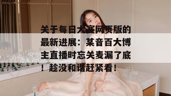 关于每日大赛网页版的最新进展:某音百大博主直播时忘关麦漏了底!趁没和谐赶紧看! 关于每日大赛网页版的最新进展:某音百大博主直播时忘关麦漏了底!趁没和谐赶紧看!