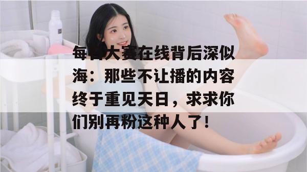 每日大赛在线背后深似海：那些不让播的内容终于重见天日，求求你们别再粉这种人了！